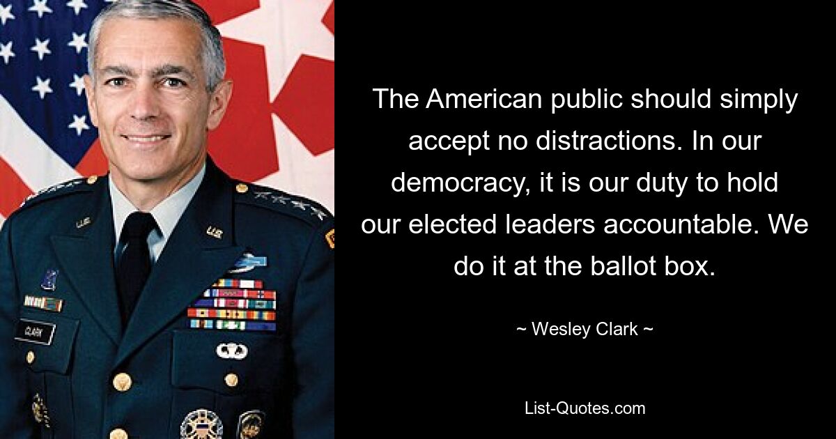 The American public should simply accept no distractions. In our democracy, it is our duty to hold our elected leaders accountable. We do it at the ballot box. — © Wesley Clark