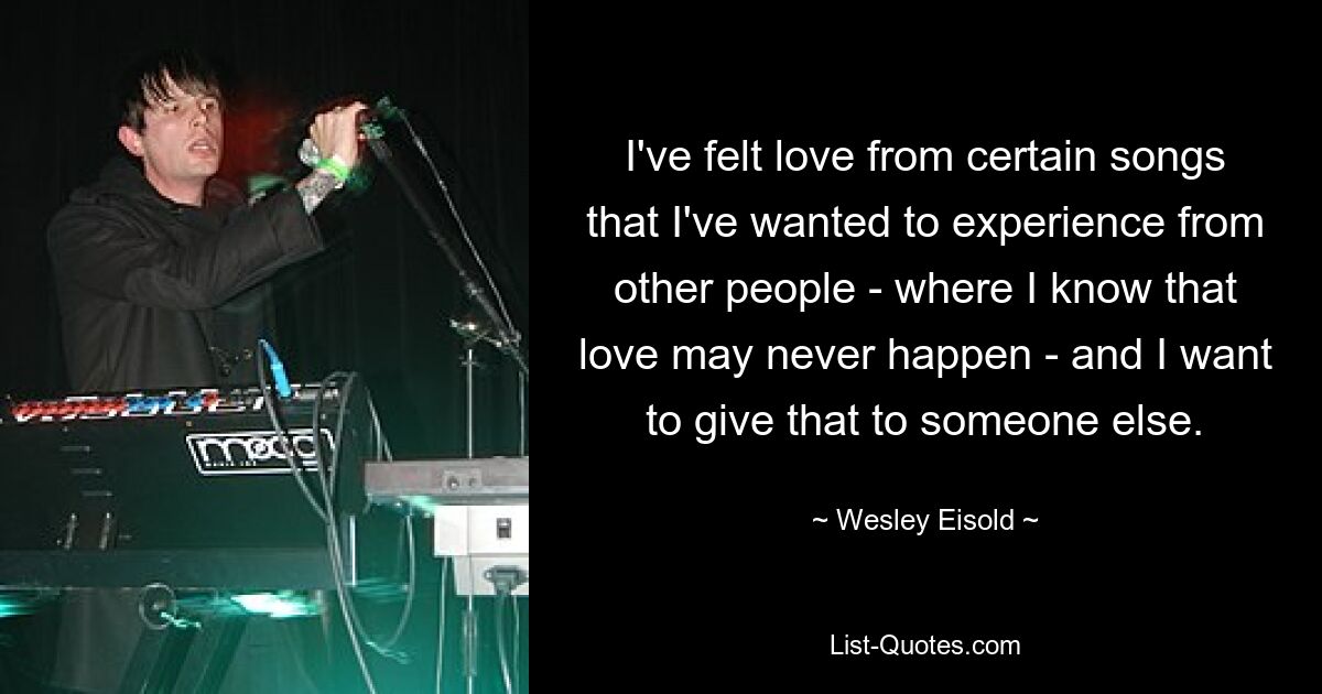 I've felt love from certain songs that I've wanted to experience from other people - where I know that love may never happen - and I want to give that to someone else. — © Wesley Eisold