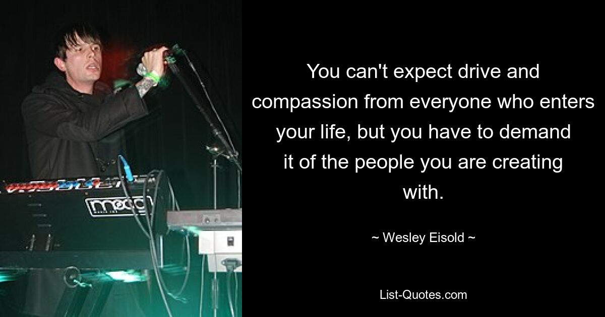 You can't expect drive and compassion from everyone who enters your life, but you have to demand it of the people you are creating with. — © Wesley Eisold