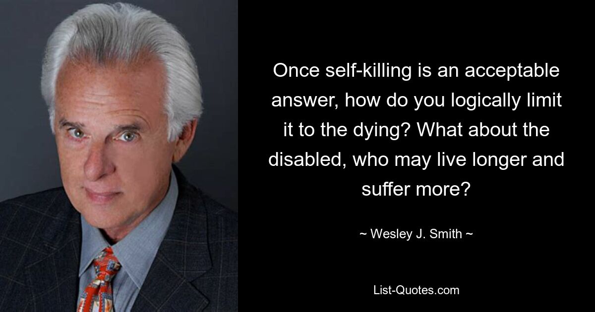 Once self-killing is an acceptable answer, how do you logically limit it to the dying? What about the disabled, who may live longer and suffer more? — © Wesley J. Smith