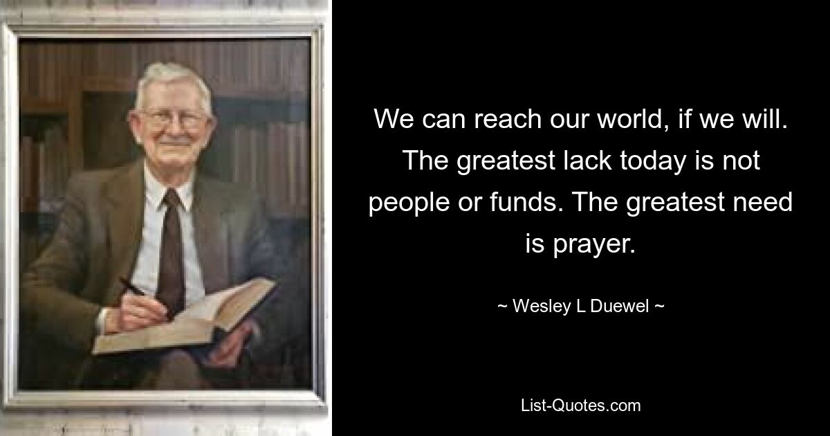 We can reach our world, if we will. The greatest lack today is not people or funds. The greatest need is prayer. — © Wesley L Duewel