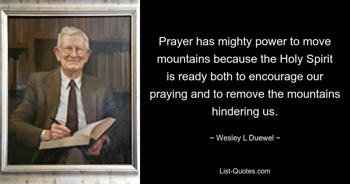 Prayer has mighty power to move mountains because the Holy Spirit is ready both to encourage our praying and to remove the mountains hindering us. — © Wesley L Duewel