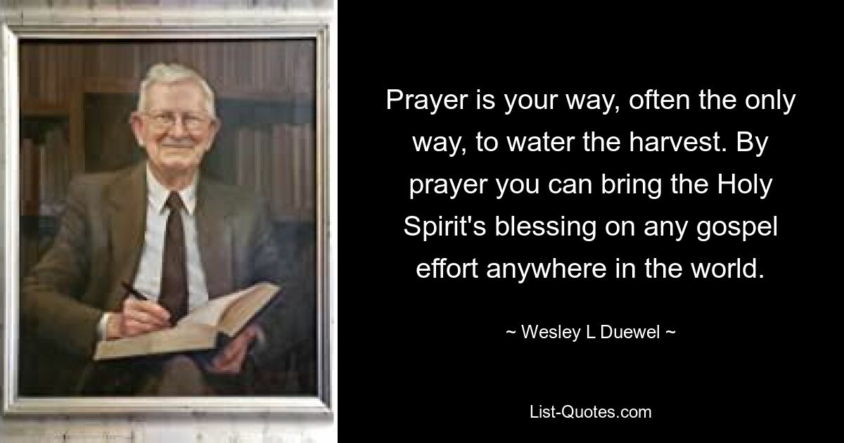 Prayer is your way, often the only way, to water the harvest. By prayer you can bring the Holy Spirit's blessing on any gospel effort anywhere in the world. — © Wesley L Duewel