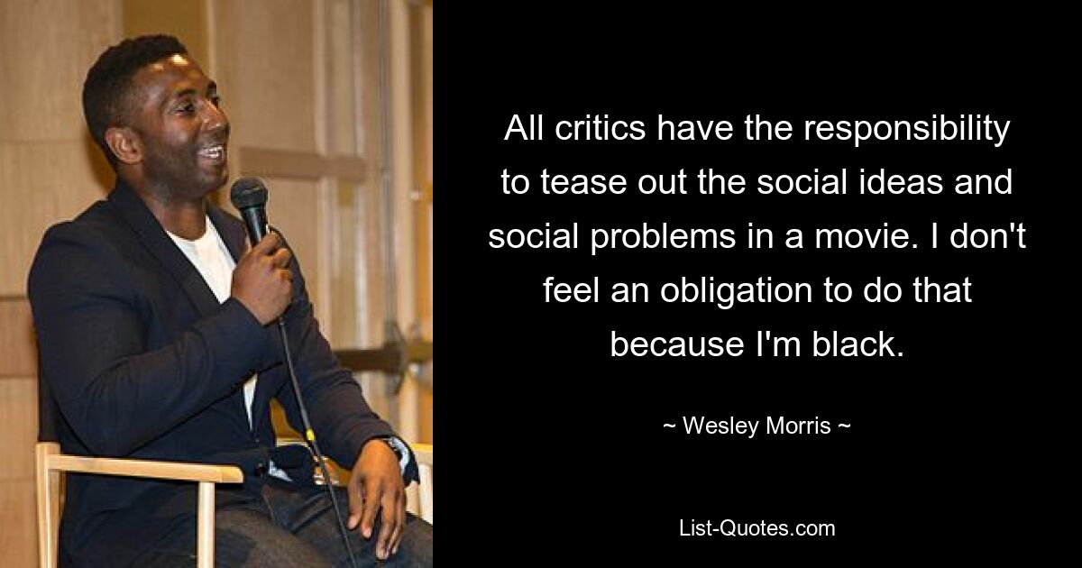 All critics have the responsibility to tease out the social ideas and social problems in a movie. I don't feel an obligation to do that because I'm black. — © Wesley Morris