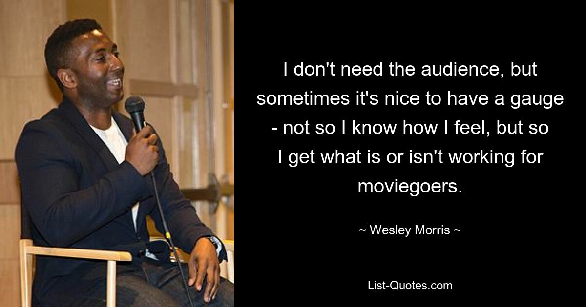 I don't need the audience, but sometimes it's nice to have a gauge - not so I know how I feel, but so I get what is or isn't working for moviegoers. — © Wesley Morris