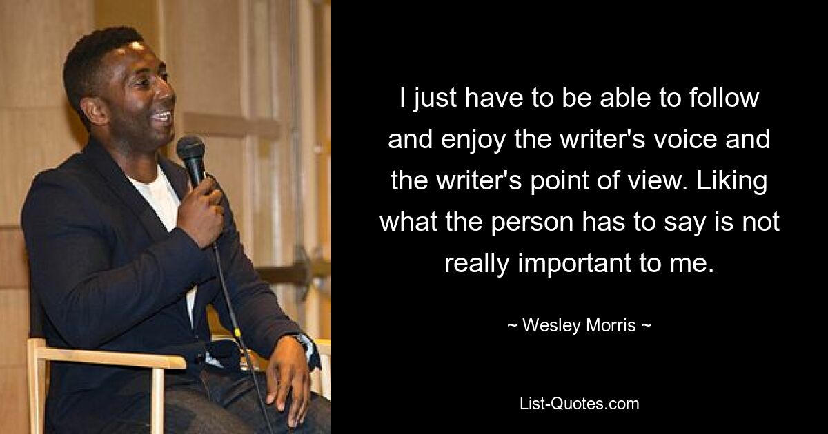 I just have to be able to follow and enjoy the writer's voice and the writer's point of view. Liking what the person has to say is not really important to me. — © Wesley Morris