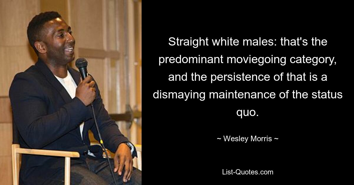 Straight white males: that's the predominant moviegoing category, and the persistence of that is a dismaying maintenance of the status quo. — © Wesley Morris