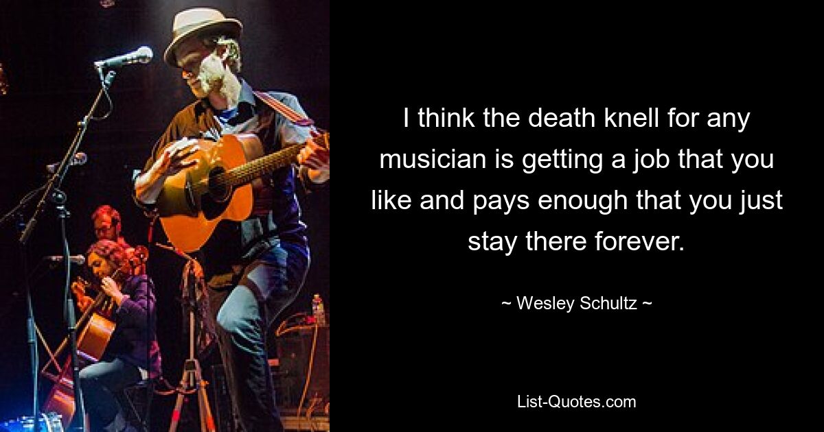 I think the death knell for any musician is getting a job that you like and pays enough that you just stay there forever. — © Wesley Schultz