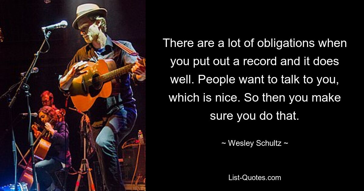 There are a lot of obligations when you put out a record and it does well. People want to talk to you, which is nice. So then you make sure you do that. — © Wesley Schultz