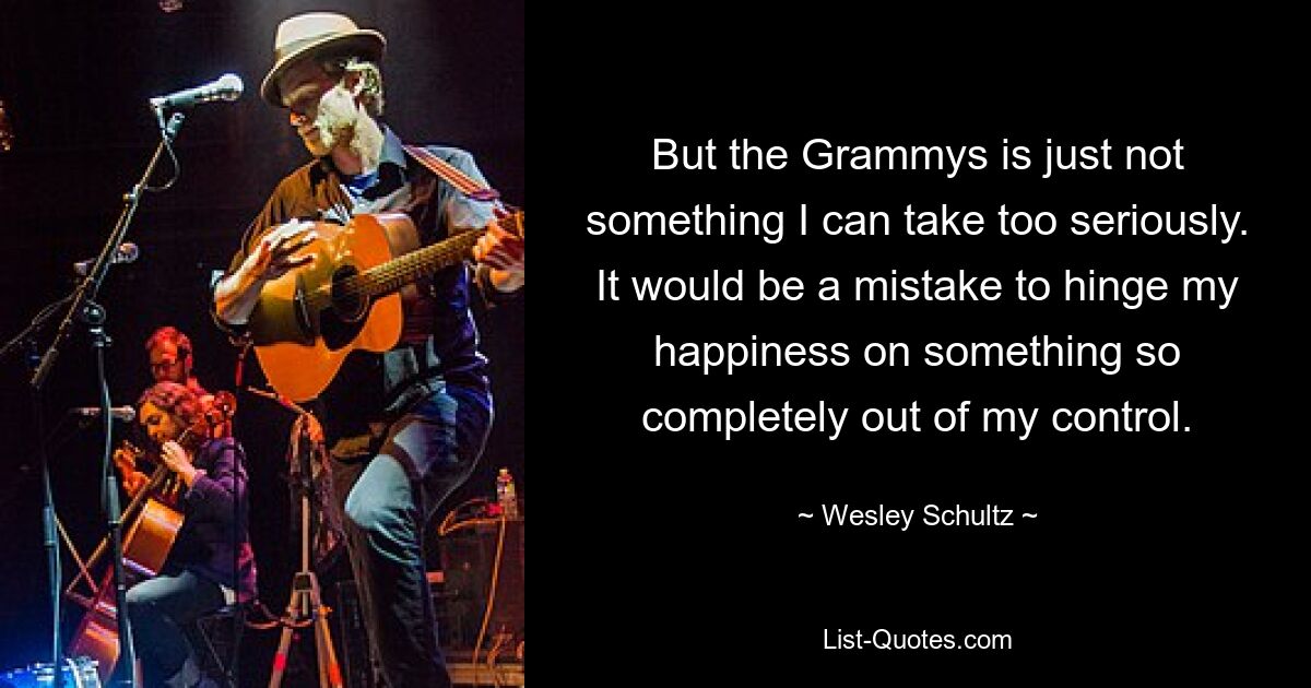 But the Grammys is just not something I can take too seriously. It would be a mistake to hinge my happiness on something so completely out of my control. — © Wesley Schultz