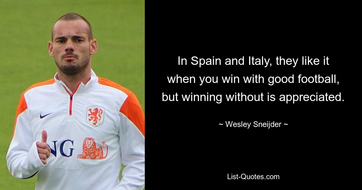 In Spain and Italy, they like it when you win with good football, but winning without is appreciated. — © Wesley Sneijder