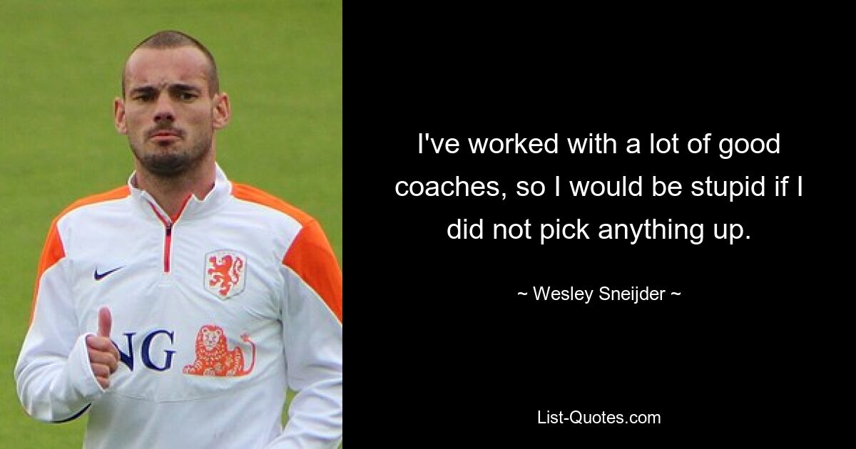 I've worked with a lot of good coaches, so I would be stupid if I did not pick anything up. — © Wesley Sneijder