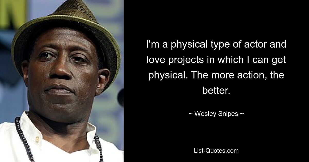 I'm a physical type of actor and love projects in which I can get physical. The more action, the better. — © Wesley Snipes