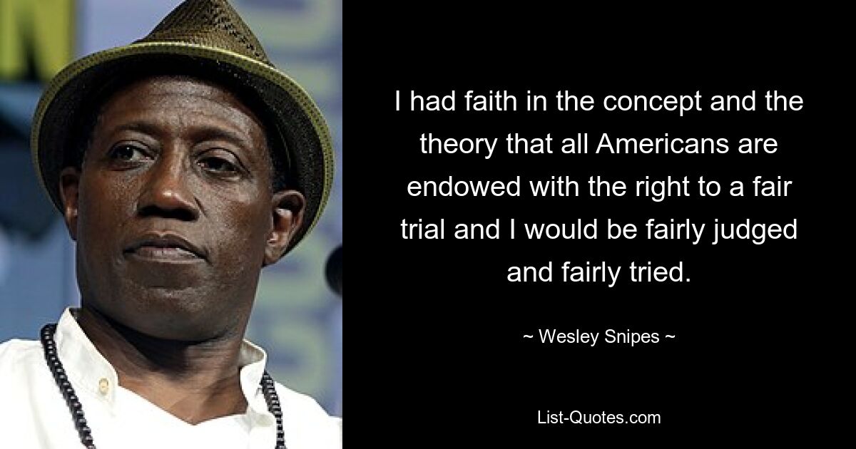 I had faith in the concept and the theory that all Americans are endowed with the right to a fair trial and I would be fairly judged and fairly tried. — © Wesley Snipes