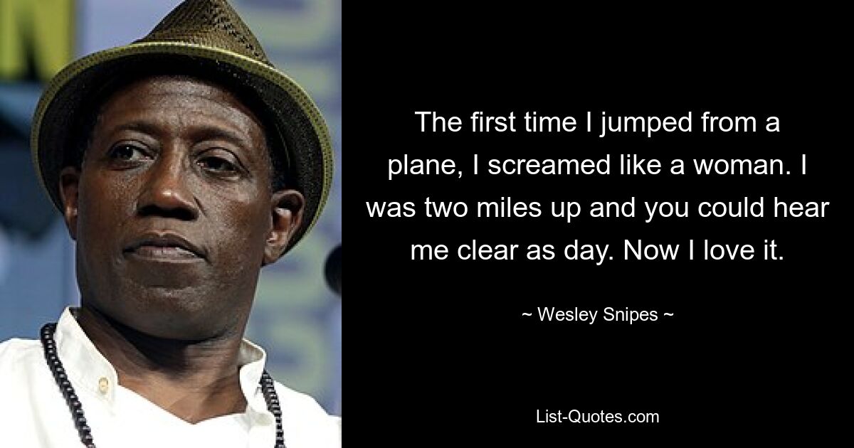 The first time I jumped from a plane, I screamed like a woman. I was two miles up and you could hear me clear as day. Now I love it. — © Wesley Snipes