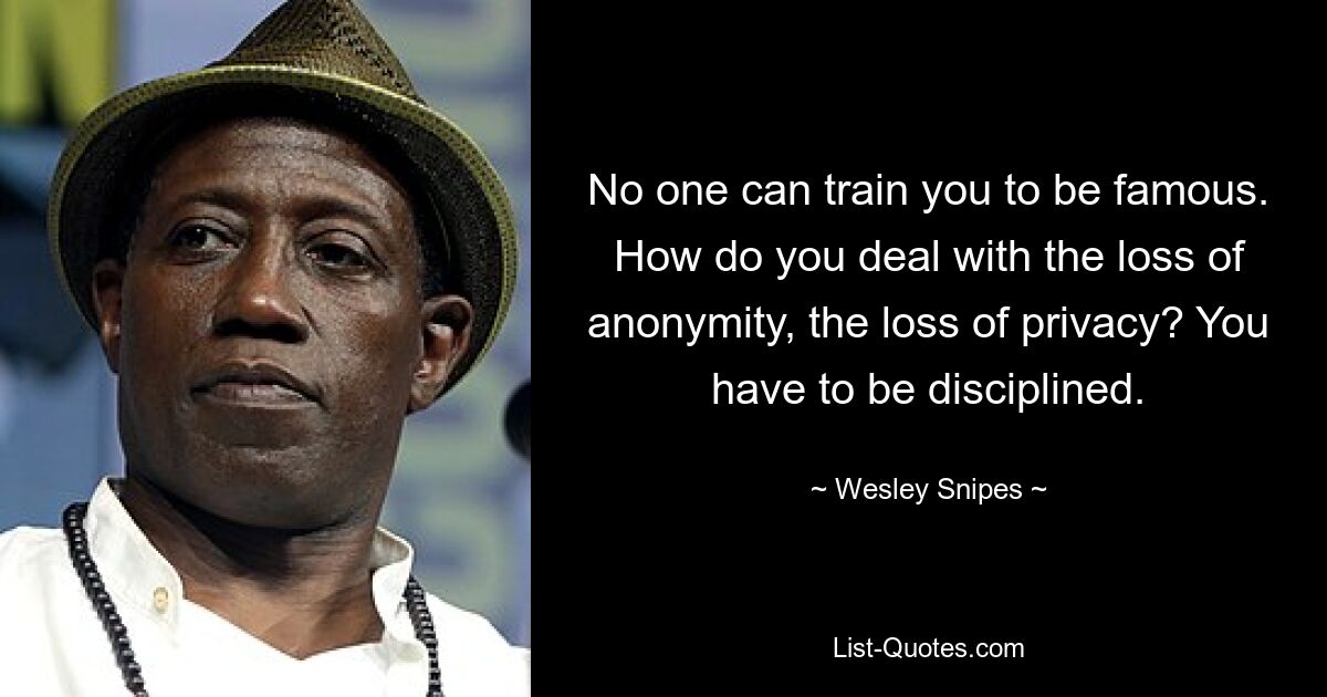 No one can train you to be famous. How do you deal with the loss of anonymity, the loss of privacy? You have to be disciplined. — © Wesley Snipes