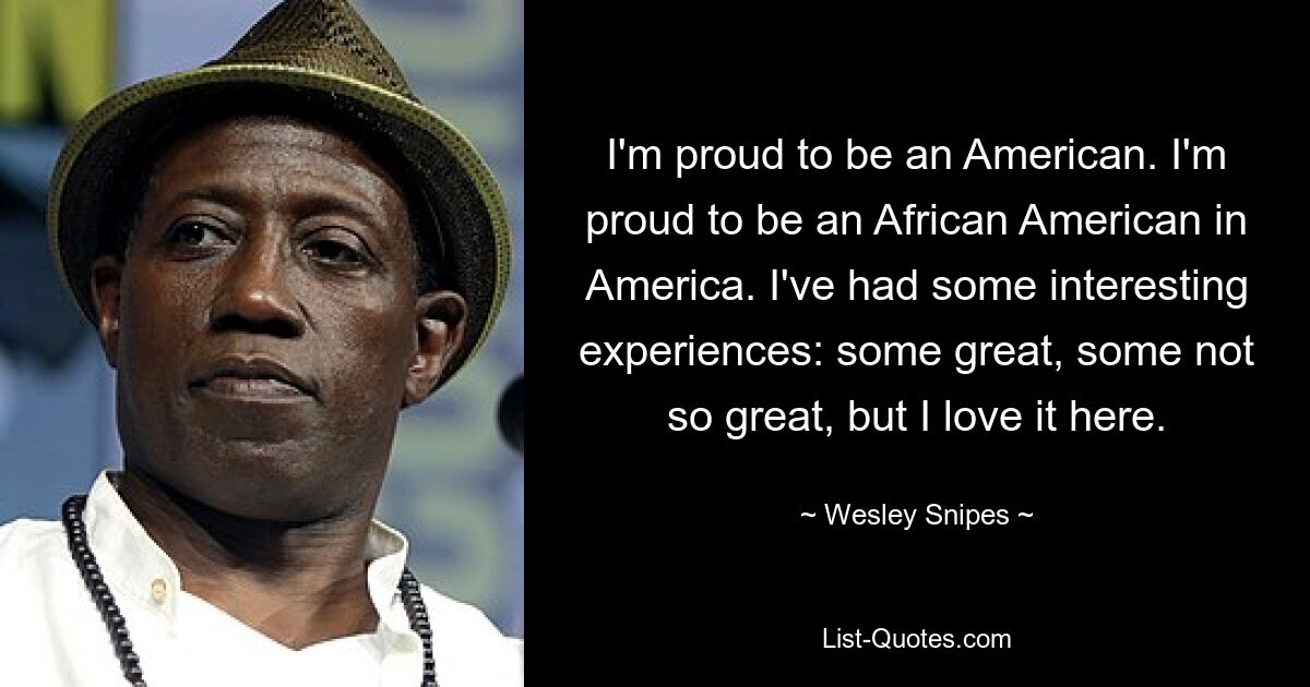 I'm proud to be an American. I'm proud to be an African American in America. I've had some interesting experiences: some great, some not so great, but I love it here. — © Wesley Snipes