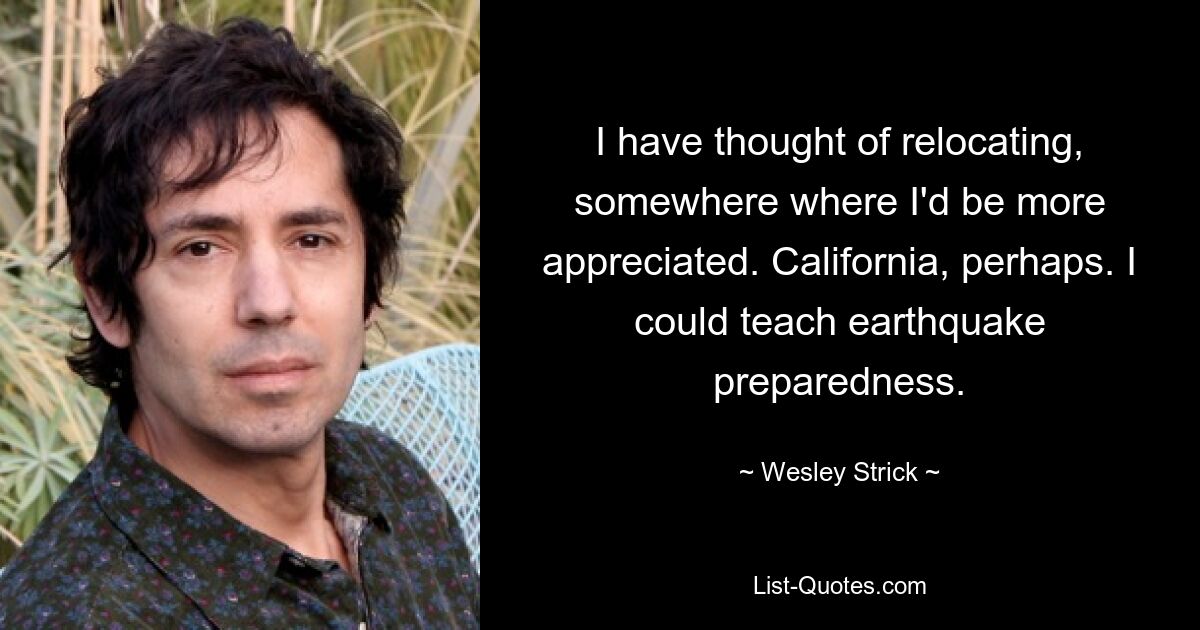 I have thought of relocating, somewhere where I'd be more appreciated. California, perhaps. I could teach earthquake preparedness. — © Wesley Strick