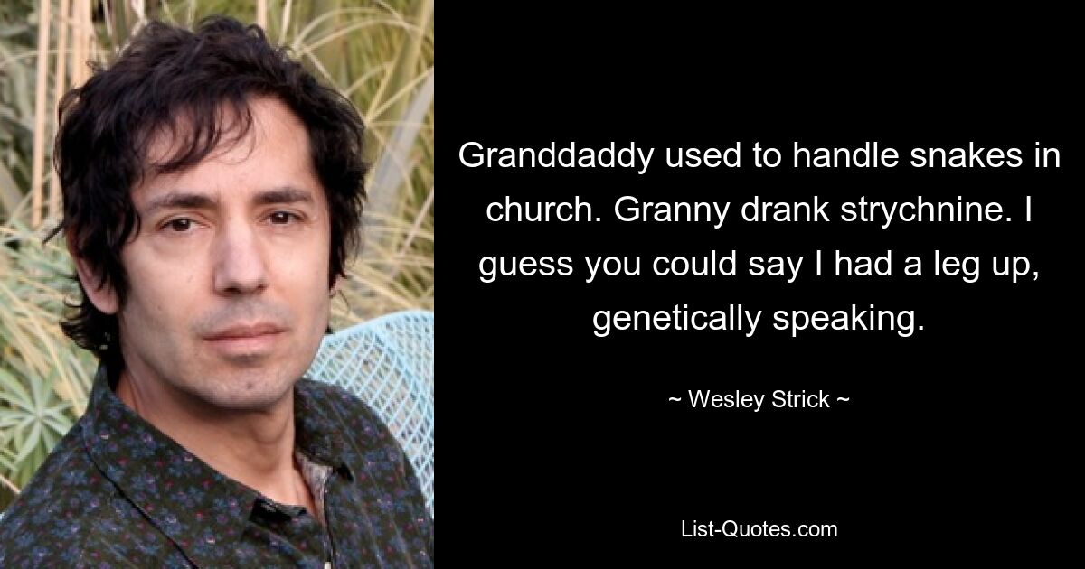 Granddaddy used to handle snakes in church. Granny drank strychnine. I guess you could say I had a leg up, genetically speaking. — © Wesley Strick