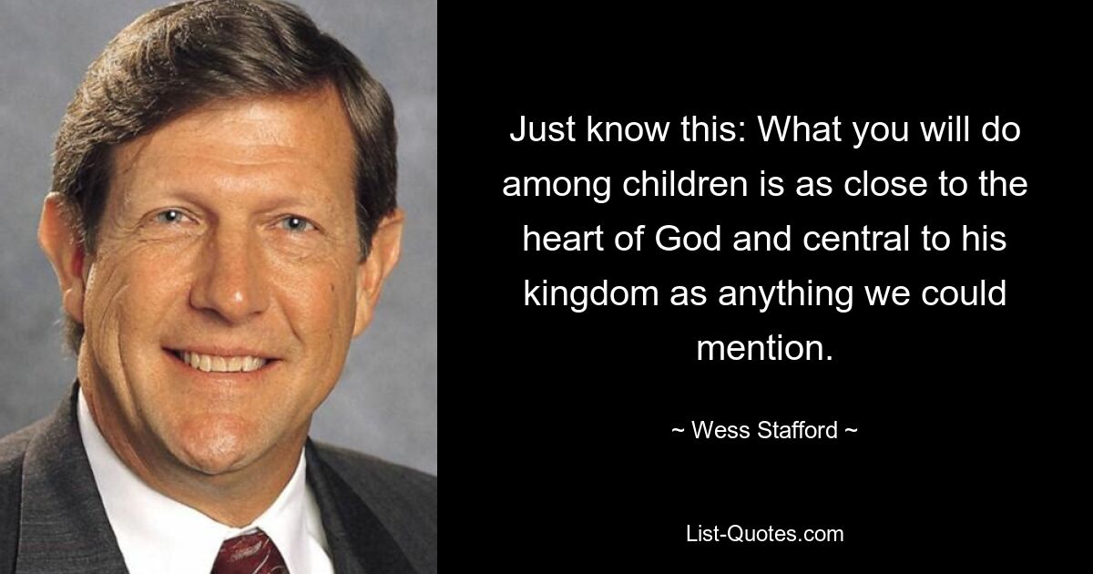 Just know this: What you will do among children is as close to the heart of God and central to his kingdom as anything we could mention. — © Wess Stafford