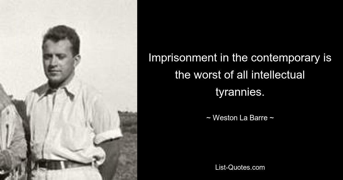 Imprisonment in the contemporary is the worst of all intellectual tyrannies. — © Weston La Barre