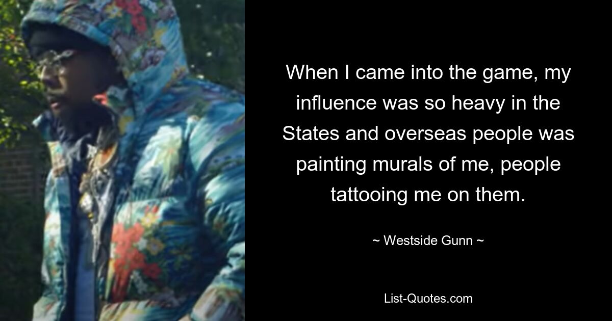 When I came into the game, my influence was so heavy in the States and overseas people was painting murals of me, people tattooing me on them. — © Westside Gunn