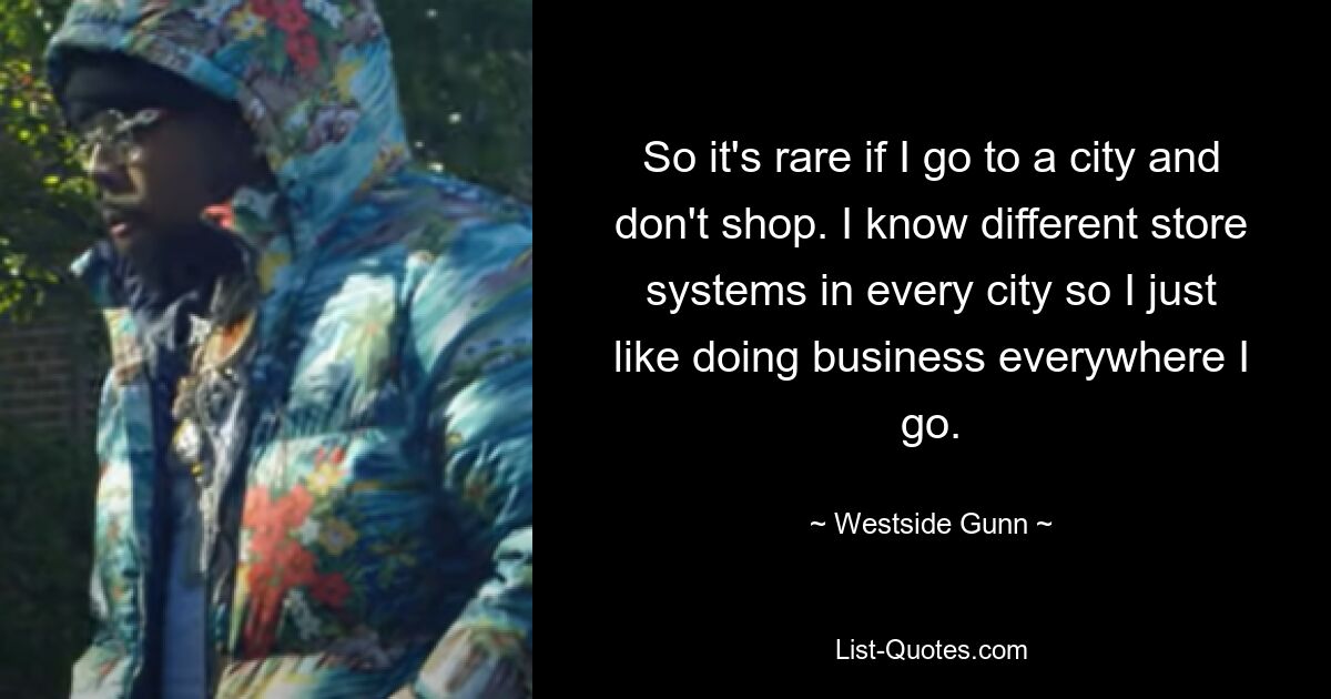 So it's rare if I go to a city and don't shop. I know different store systems in every city so I just like doing business everywhere I go. — © Westside Gunn