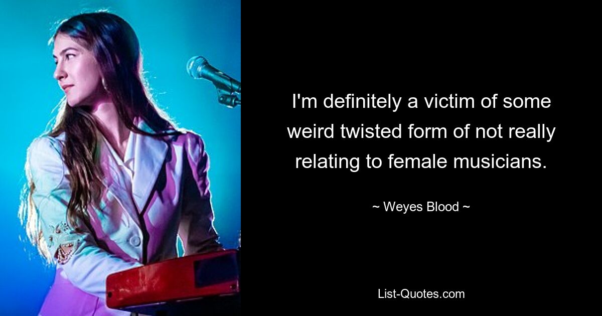 I'm definitely a victim of some weird twisted form of not really relating to female musicians. — © Weyes Blood