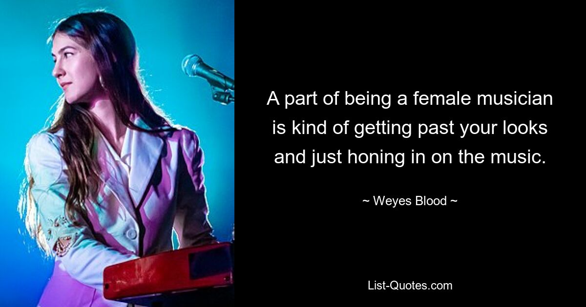 A part of being a female musician is kind of getting past your looks and just honing in on the music. — © Weyes Blood