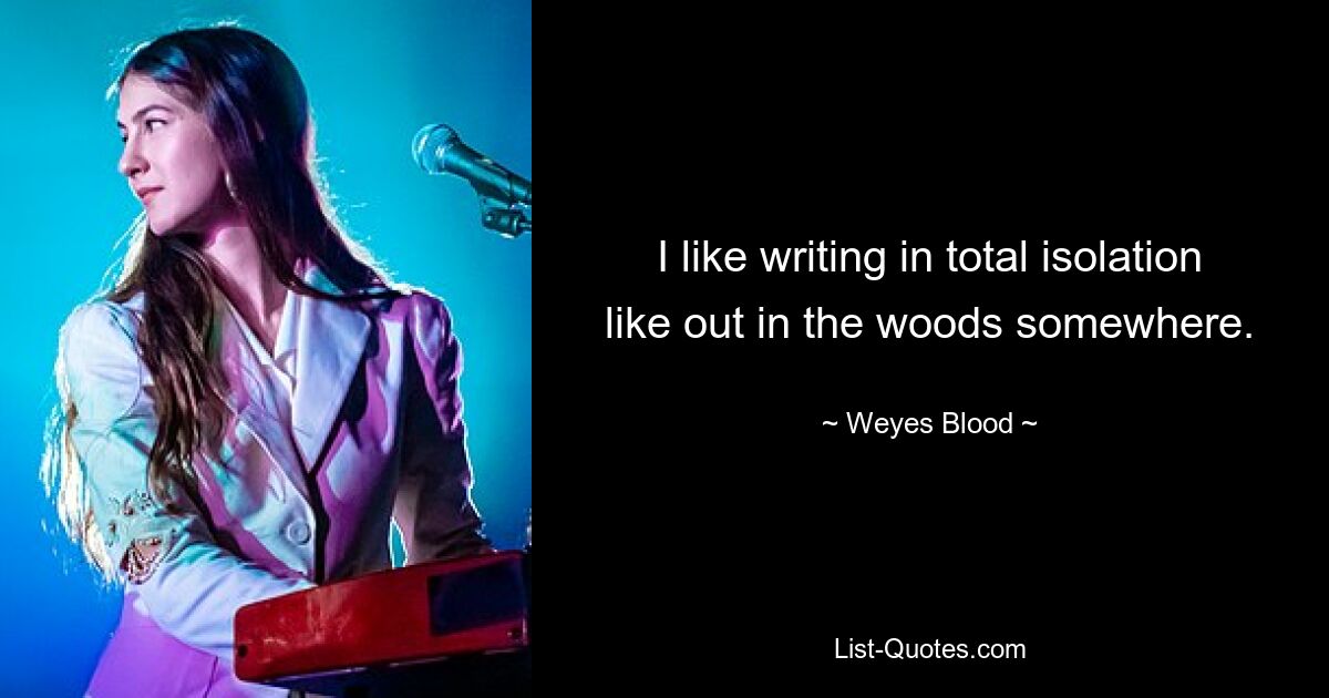 I like writing in total isolation like out in the woods somewhere. — © Weyes Blood