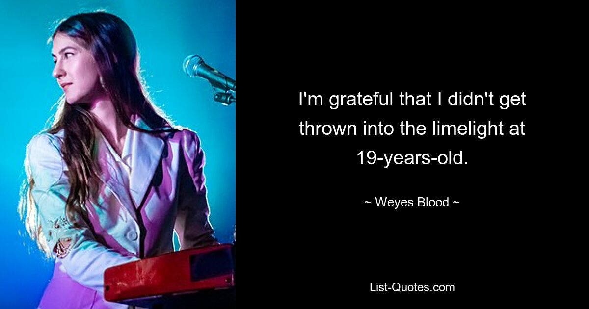 I'm grateful that I didn't get thrown into the limelight at 19-years-old. — © Weyes Blood