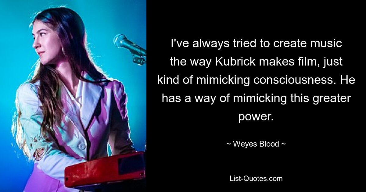 I've always tried to create music the way Kubrick makes film, just kind of mimicking consciousness. He has a way of mimicking this greater power. — © Weyes Blood