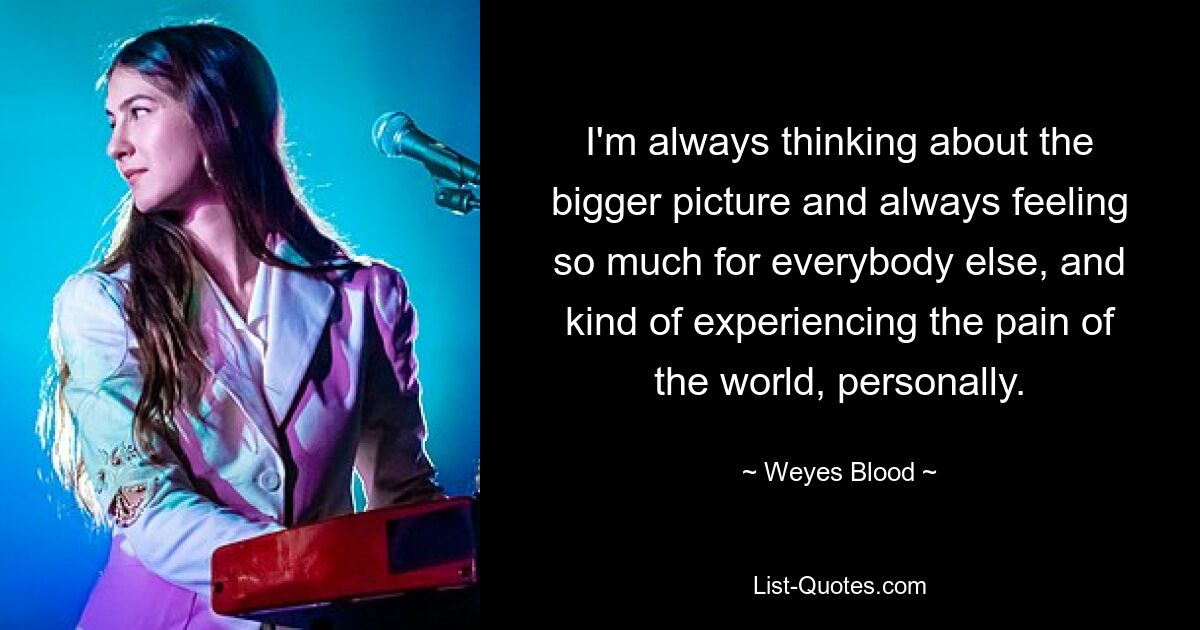 I'm always thinking about the bigger picture and always feeling so much for everybody else, and kind of experiencing the pain of the world, personally. — © Weyes Blood