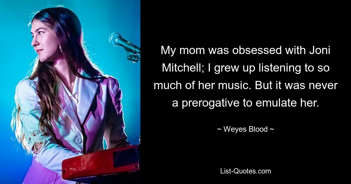 My mom was obsessed with Joni Mitchell; I grew up listening to so much of her music. But it was never a prerogative to emulate her. — © Weyes Blood