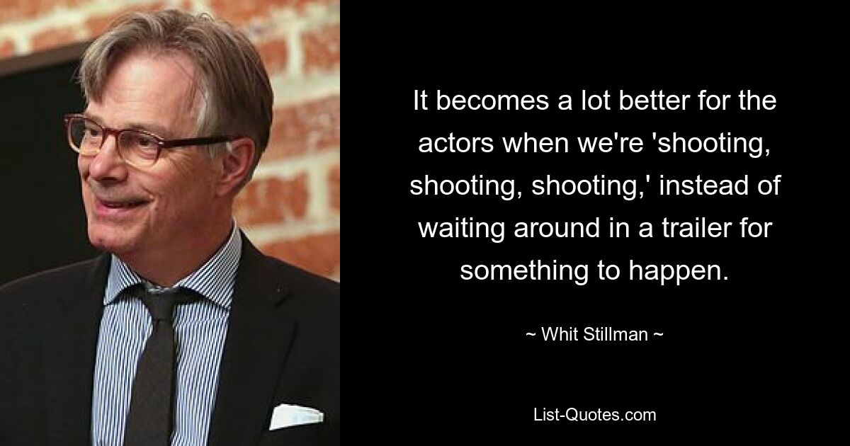 It becomes a lot better for the actors when we're 'shooting, shooting, shooting,' instead of waiting around in a trailer for something to happen. — © Whit Stillman