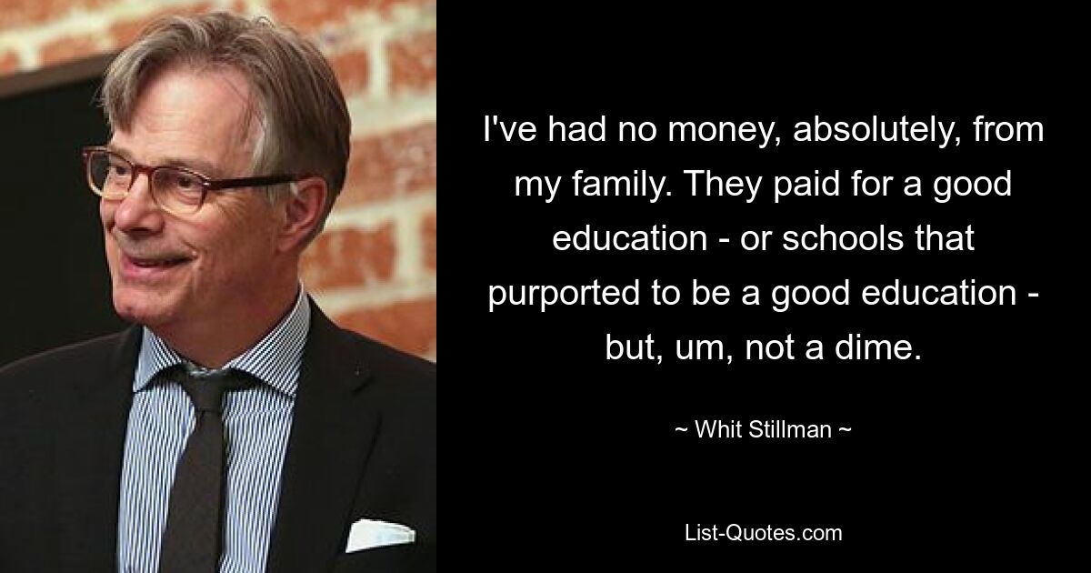 I've had no money, absolutely, from my family. They paid for a good education - or schools that purported to be a good education - but, um, not a dime. — © Whit Stillman