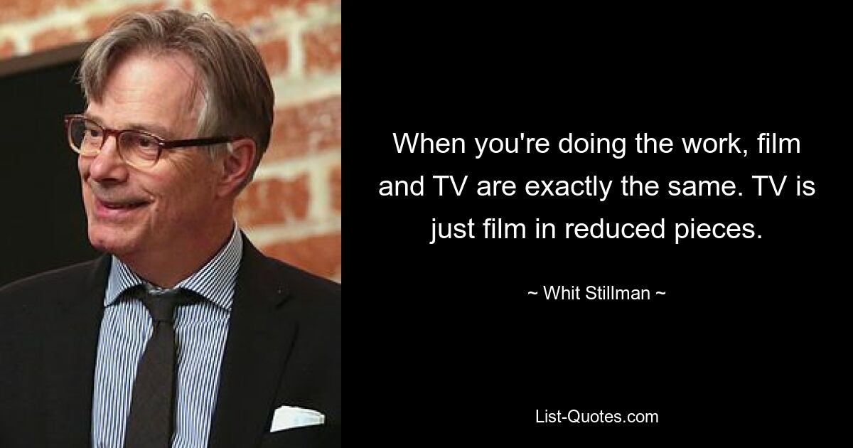 When you're doing the work, film and TV are exactly the same. TV is just film in reduced pieces. — © Whit Stillman