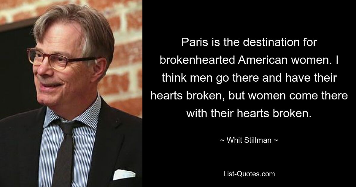 Paris is the destination for brokenhearted American women. I think men go there and have their hearts broken, but women come there with their hearts broken. — © Whit Stillman