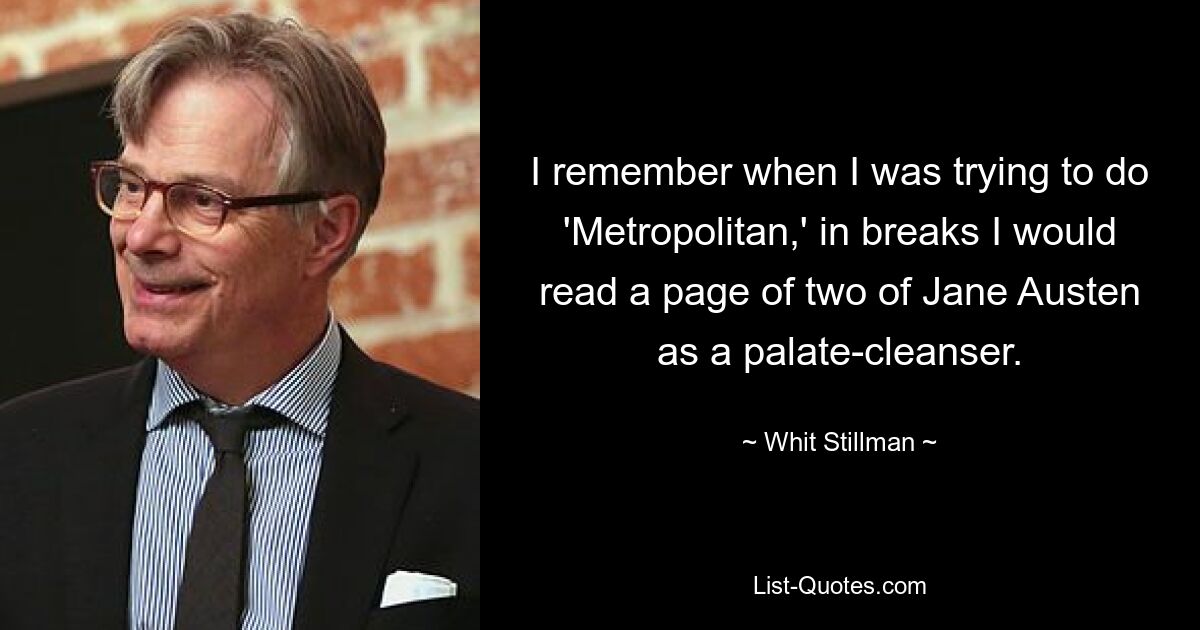 I remember when I was trying to do 'Metropolitan,' in breaks I would read a page of two of Jane Austen as a palate-cleanser. — © Whit Stillman