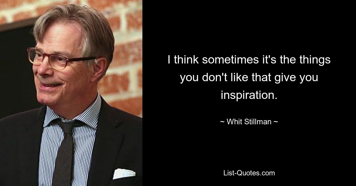 I think sometimes it's the things you don't like that give you inspiration. — © Whit Stillman