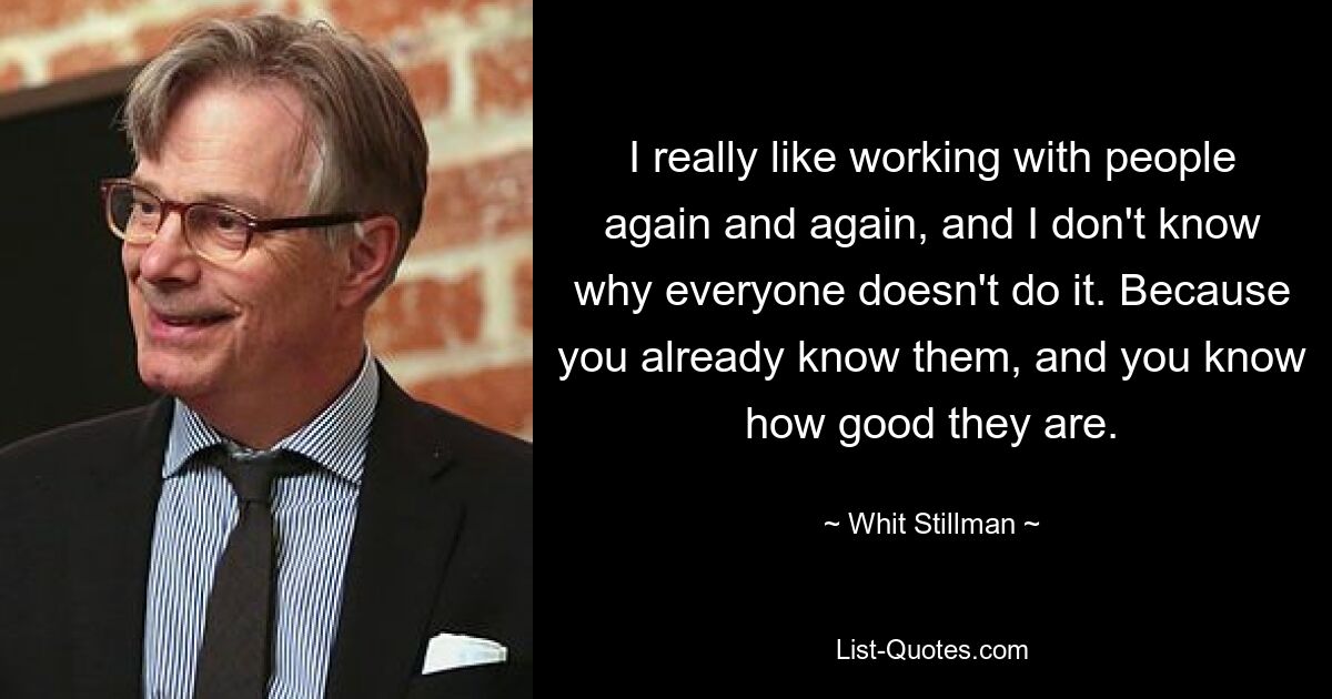 I really like working with people again and again, and I don't know why everyone doesn't do it. Because you already know them, and you know how good they are. — © Whit Stillman