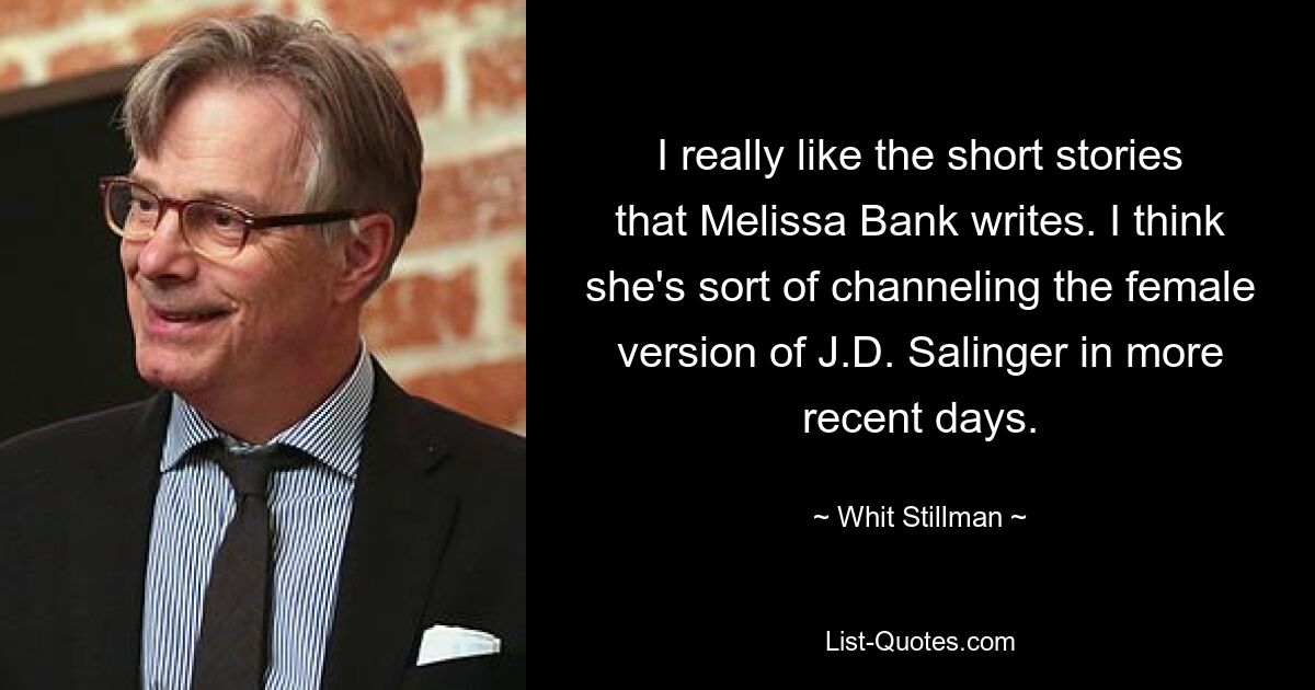 I really like the short stories that Melissa Bank writes. I think she's sort of channeling the female version of J.D. Salinger in more recent days. — © Whit Stillman