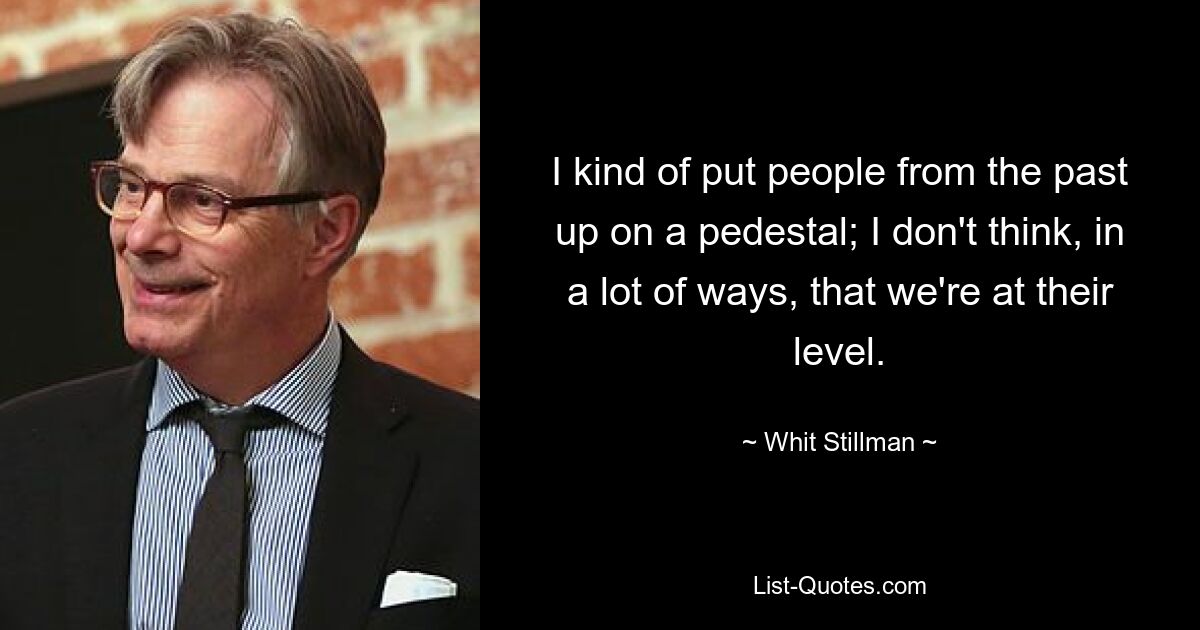 I kind of put people from the past up on a pedestal; I don't think, in a lot of ways, that we're at their level. — © Whit Stillman