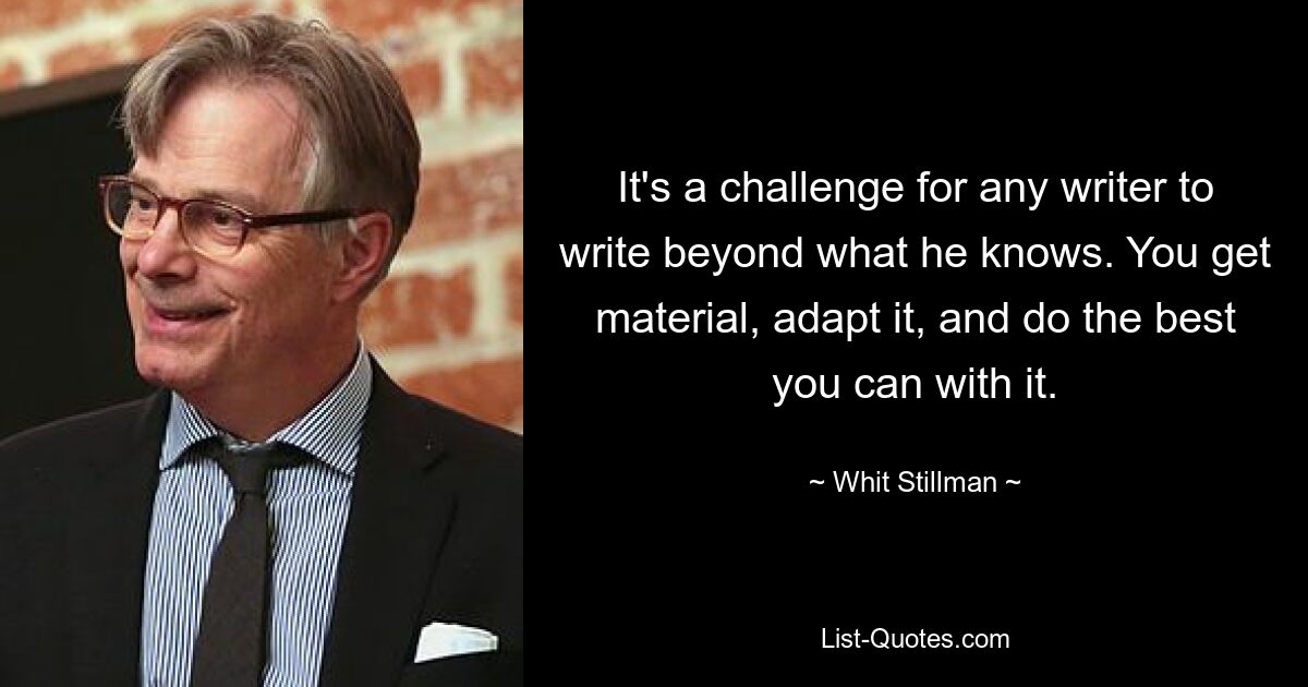 It's a challenge for any writer to write beyond what he knows. You get material, adapt it, and do the best you can with it. — © Whit Stillman