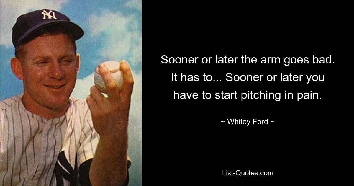 Sooner or later the arm goes bad. It has to... Sooner or later you have to start pitching in pain. — © Whitey Ford