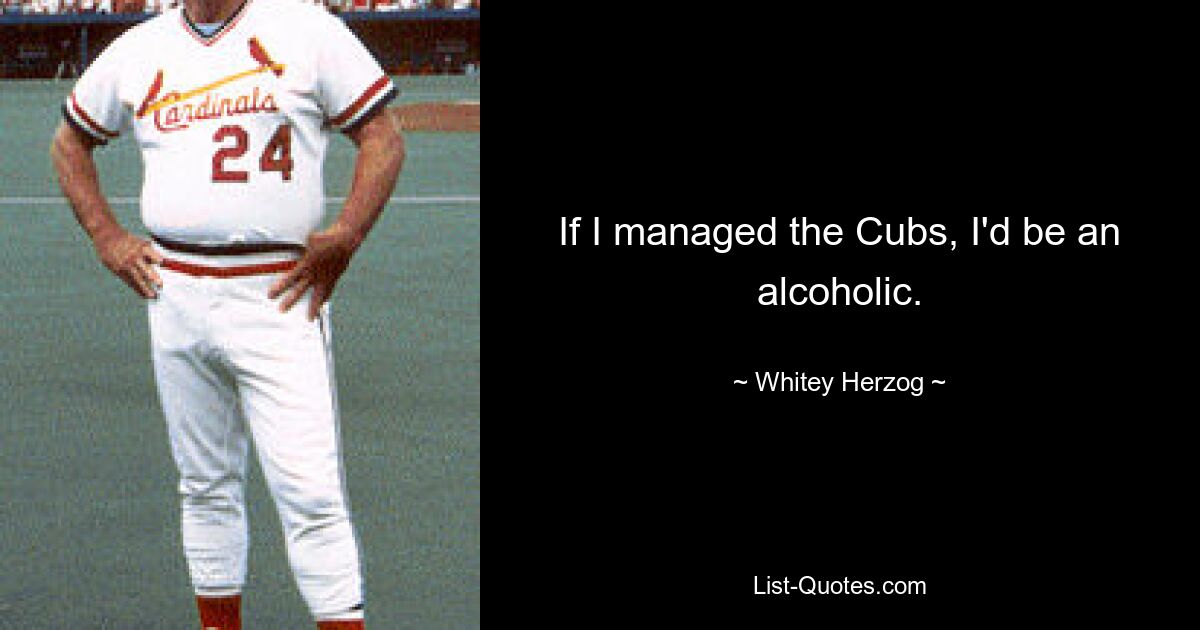 If I managed the Cubs, I'd be an alcoholic. — © Whitey Herzog