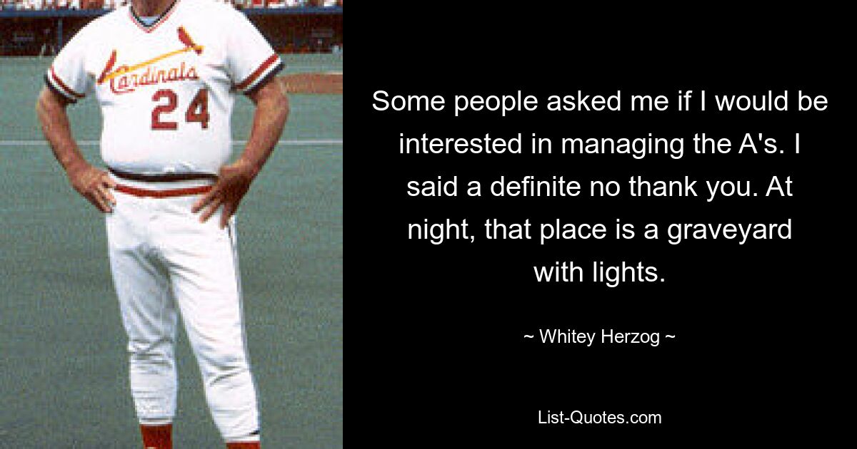 Some people asked me if I would be interested in managing the A's. I said a definite no thank you. At night, that place is a graveyard with lights. — © Whitey Herzog