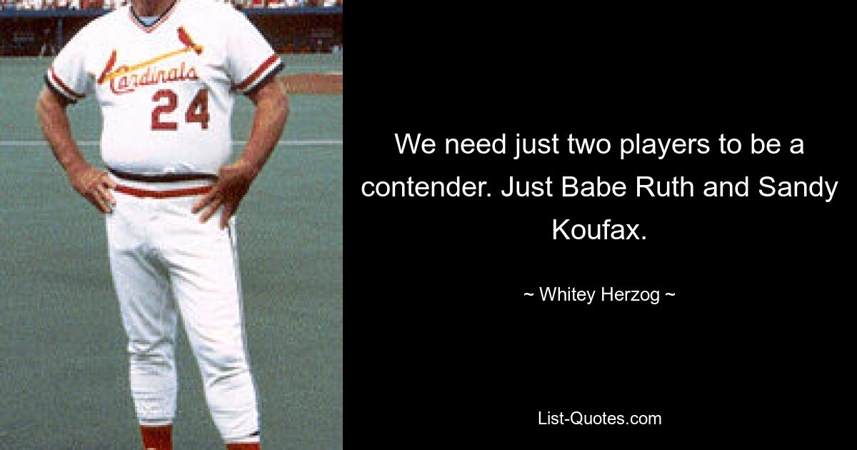 We need just two players to be a contender. Just Babe Ruth and Sandy Koufax. — © Whitey Herzog