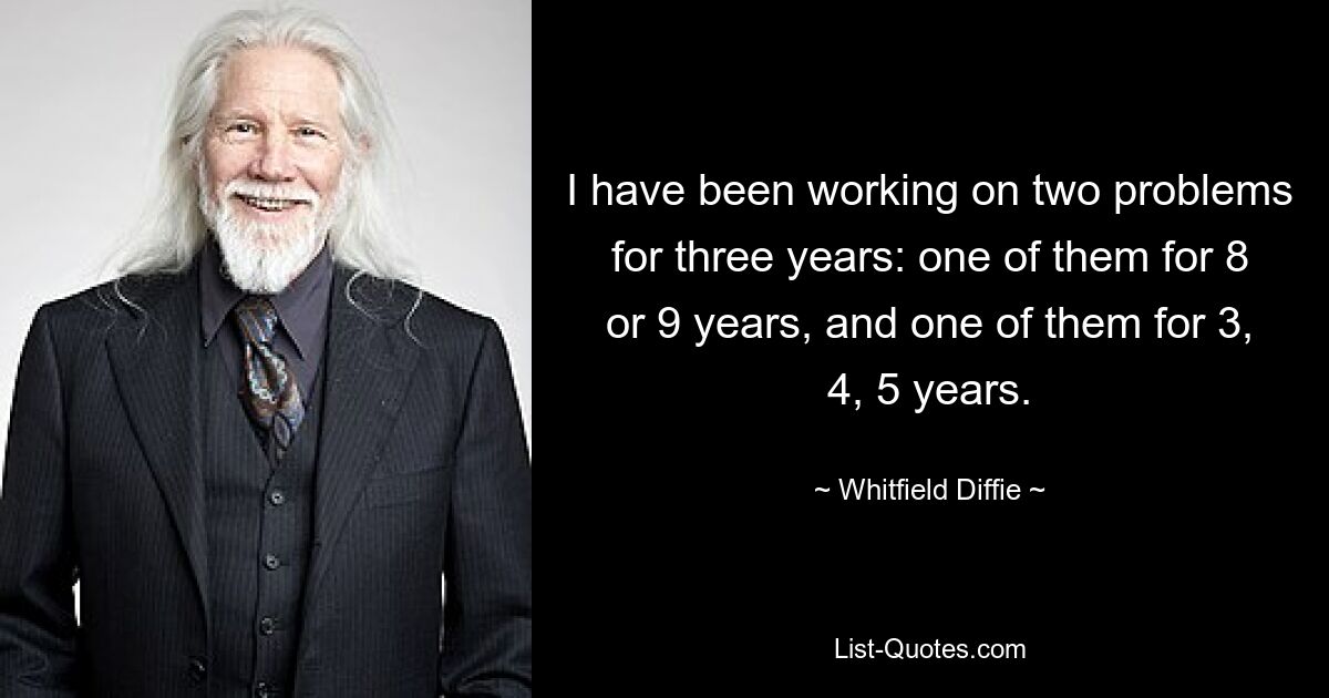 I have been working on two problems for three years: one of them for 8 or 9 years, and one of them for 3, 4, 5 years. — © Whitfield Diffie