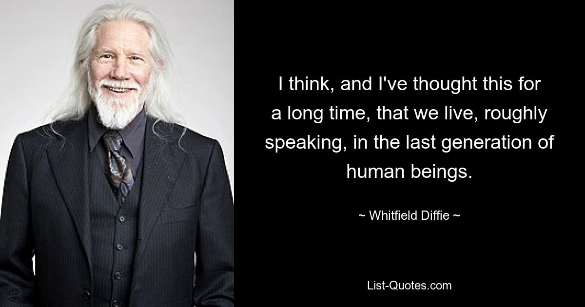 I think, and I've thought this for a long time, that we live, roughly speaking, in the last generation of human beings. — © Whitfield Diffie